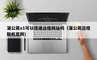 巴中蒲公英x1可以搭建远程网站吗（蒲公英远程联机官网）